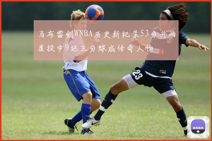 马布雷创WNBA历史新纪录53分并两度投中9记三分球成传奇人物