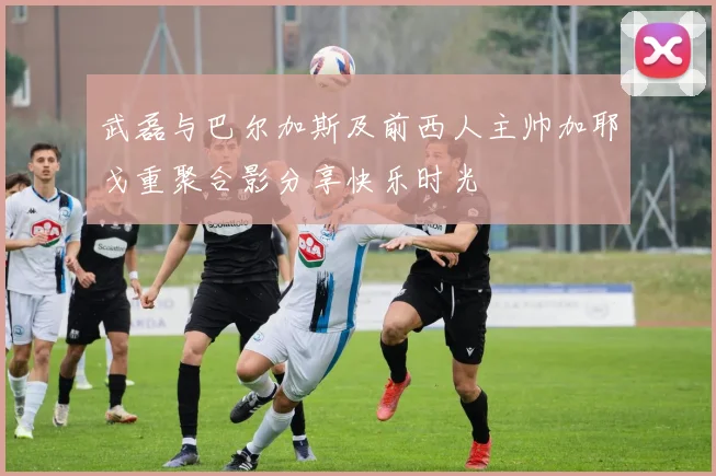 武磊与巴尔加斯及前西人主帅加耶戈重聚合影分享快乐时光