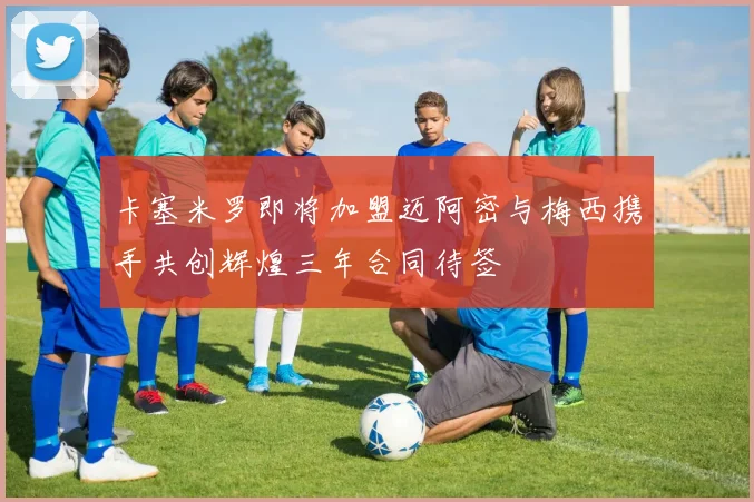 卡塞米罗即将加盟迈阿密与梅西携手共创辉煌三年合同待签