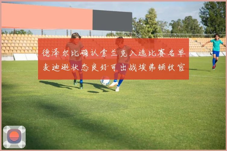 德泽尔比确认索兰克入选比赛名单麦迪逊状态良好可出战埃弗顿收官战