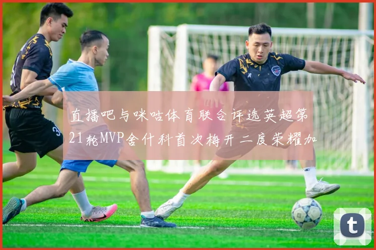 直播吧与咪咕体育联合评选英超第21轮MVP舍什科首次梅开二度荣耀加冕