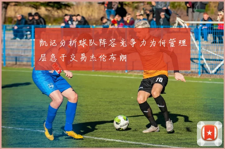 凯记分析球队阵容竞争力为何管理层急于交易杰伦布朗
