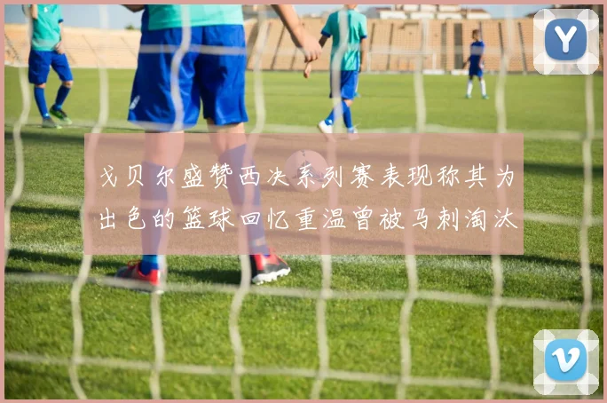 戈贝尔盛赞西决系列赛表现称其为出色的篮球回忆重温曾被马刺淘汰的经历