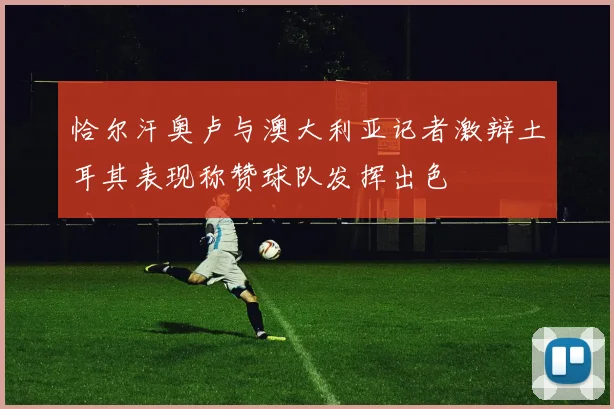 恰尔汗奥卢与澳大利亚记者激辩土耳其表现称赞球队发挥出色