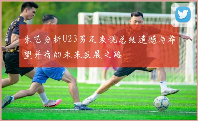 朱艺分析U23男足表现总结遗憾与希望并存的未来发展之路