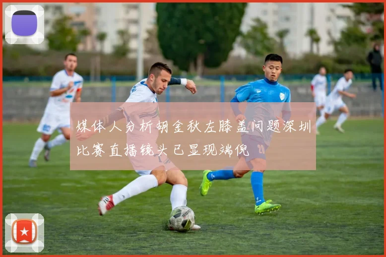 媒体人分析胡金秋左膝盖问题深圳比赛直播镜头已显现端倪