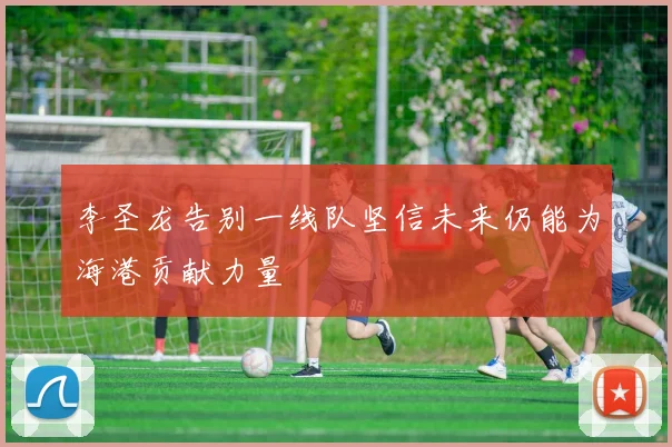 李圣龙告别一线队坚信未来仍能为海港贡献力量