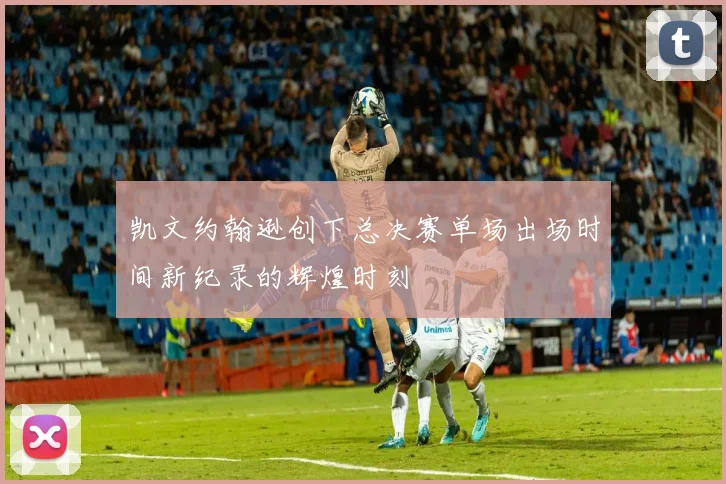凯文约翰逊创下总决赛单场出场时间新纪录的辉煌时刻