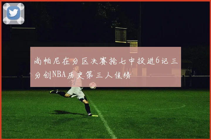 尚帕尼在分区决赛抢七中投进6记三分创NBA历史第三人佳绩