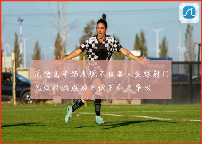 厄德高半场表现不佳漏人失球射门无效对抗成功率低下引发争议