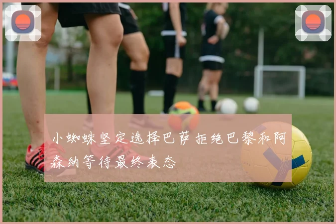 小蜘蛛坚定选择巴萨拒绝巴黎和阿森纳等待最终表态