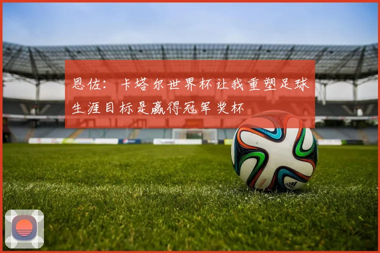恩佐：卡塔尔世界杯让我重塑足球生涯目标是赢得冠军奖杯