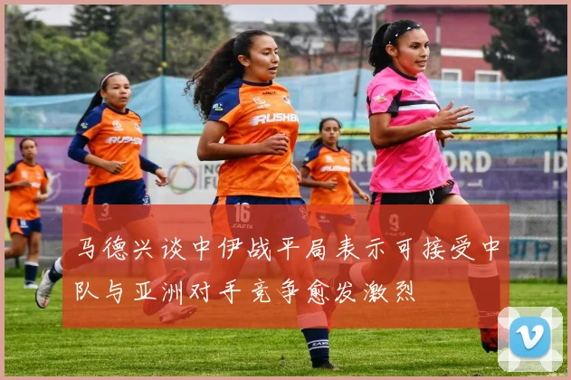 马德兴谈中伊战平局表示可接受中队与亚洲对手竞争愈发激烈