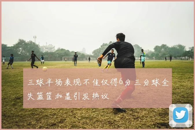 三球半场表现不佳仅得6分三分球全失篮筐加盖引发热议