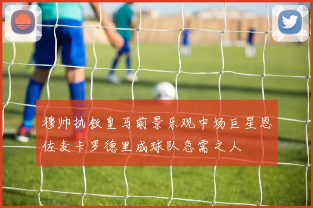 穆帅执教皇马前景乐观中场巨星恩佐麦卡罗德里成球队急需之人