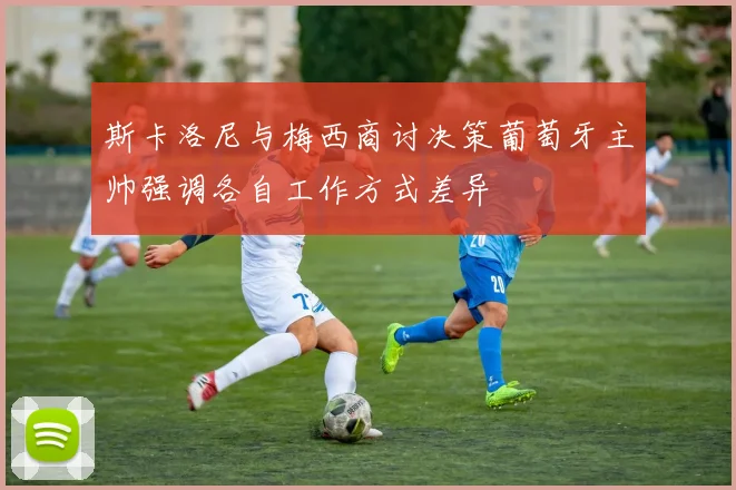 斯卡洛尼与梅西商讨决策葡萄牙主帅强调各自工作方式差异