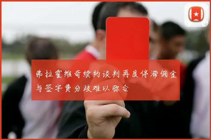弗拉霍维奇续约谈判再度停滞佣金与签字费分歧难以弥合