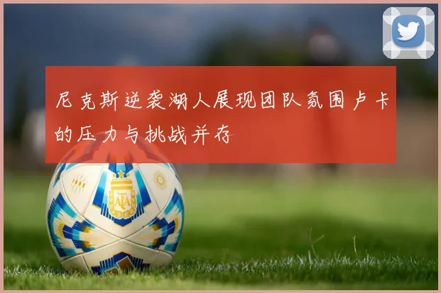 尼克斯逆袭湖人展现团队氛围卢卡的压力与挑战并存