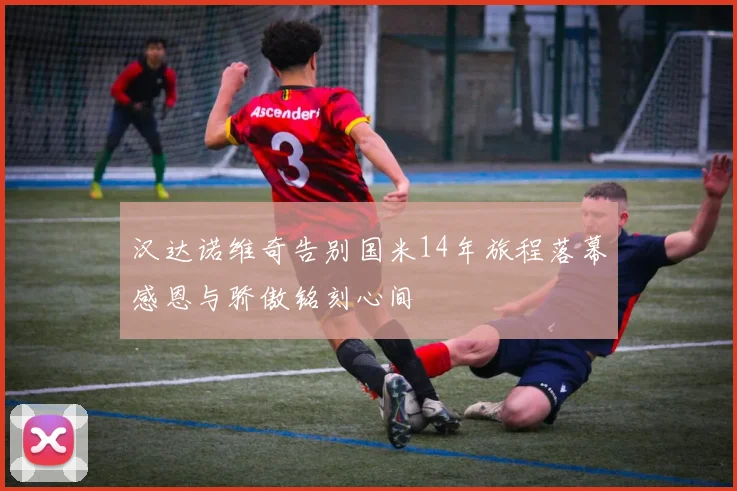 汉达诺维奇告别国米14年旅程落幕感恩与骄傲铭刻心间