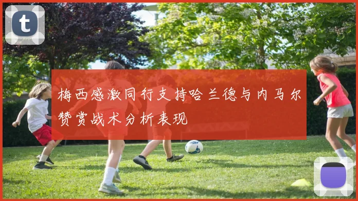 梅西感激同行支持哈兰德与内马尔赞赏战术分析表现